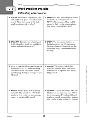 NAME ________________________________________ DATE ______________ PERIOD _____
Word Problem Practice
Estimating with Percents
Chapter 7 62 Course 1
Copyright
©
Glencoe/McGraw-Hill,
a
division
of
The
McGraw-Hill
Companies,
Inc.
7-8
1. SCHOOL At Westside High School, 24%
of the 215 sixth grade students walk to
school. About how many of the sixth
grade students walk to school?
2. BASKETBALL In a recent regular season
the WNBA Houston Comets won
54.76% of their games. They had 42
games in their regular season. About
how many games did they win?
3. SALES TAX The sales tax rate in Lacon
is 9%. About how much tax would you
pay on an item that costs $61?
4. SPORTS The concession stand at a
football game served 178 customers.
Of those, about 52% bought a hot dog.
About how many customers bought a
hot dog?
5. SLEEP A recent study shows that people
spend about 31% of their time asleep.
About how much time will a person
spend asleep during an average 78 year
lifetime?
6. BIOLOGY The human body is 72%
water, on average. About how much
water will be in a person that weighs
138 pounds?
7. MONEY A video game that originally
costs $25.99 is on sale for 50% off. If
you have $14, would you have enough
money to buy the video game?
8. SHOPPING A store is having a 20% sale.
That means the customer pays 80% of
the regular price. If you have $33, will
you have enough money to buy an item
that regularly sells for $44.99? Explain.
 