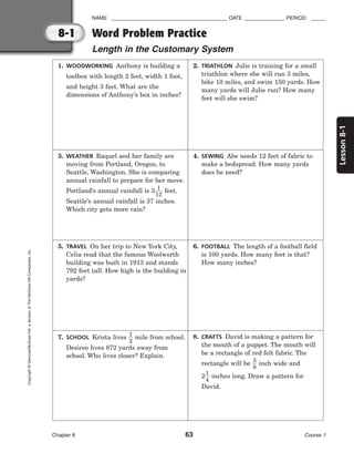 Lesson
8-1
NAME ________________________________________ DATE ______________ PERIOD _____
Chapter 8 63 Course 1
8-1
Copyright
©
Glencoe/McGraw-Hill,
a
division
of
The
McGraw-Hill
Companies,
Inc.
Word Problem Practice
Length in the Customary System
1. WOODWORKING Anthony is building a
toolbox with length 2 feet, width 1 foot,
and height 3 feet. What are the
dimensions of Anthony’s box in inches?
2. TRIATHLON Julie is training for a small
triathlon where she will run 3 miles,
bike 10 miles, and swim 150 yards. How
many yards will Julie run? How many
feet will she swim?
3. WEATHER Raquel and her family are
moving from Portland, Oregon, to
Seattle, Washington. She is comparing
annual rainfall to prepare for her move.
Portland’s annual rainfall is 3
1
1
2
 feet.
Seattle’s annual rainfall is 37 inches.
Which city gets more rain?
4. SEWING Abe needs 12 feet of fabric to
make a bedspread. How many yards
does he need?
5. TRAVEL On her trip to New York City,
Celia read that the famous Woolworth
building was built in 1913 and stands
792 feet tall. How high is the building in
yards?
6. FOOTBALL The length of a football field
is 100 yards. How many feet is that?
How many inches?
7. SCHOOL Krista lives 
1
2
 mile from school.
Desiree lives 872 yards away from
school. Who lives closer? Explain.
8. CRAFTS David is making a pattern for
the mouth of a puppet. The mouth will
be a rectangle of red felt fabric. The
rectangle will be 
3
8
 inch wide and
2
1
4
 inches long. Draw a pattern for
David.
 