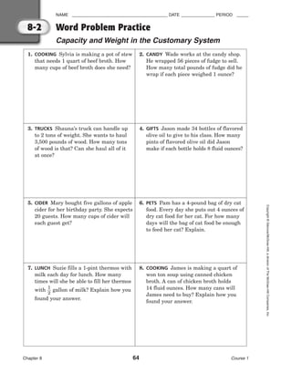 NAME ________________________________________ DATE ______________ PERIOD _____
Word Problem Practice
Capacity and Weight in the Customary System
Chapter 8 64 Course 1
Copyright
©
Glencoe/McGraw-Hill,
a
division
of
The
McGraw-Hill
Companies,
Inc.
8-2
1. COOKING Sylvia is making a pot of stew
that needs 1 quart of beef broth. How
many cups of beef broth does she need?
2. CANDY Wade works at the candy shop.
He wrapped 56 pieces of fudge to sell.
How many total pounds of fudge did he
wrap if each piece weighed 1 ounce?
3. TRUCKS Shauna’s truck can handle up
to 2 tons of weight. She wants to haul
3,500 pounds of wood. How many tons
of wood is that? Can she haul all of it
at once?
4. GIFTS Jason made 34 bottles of flavored
olive oil to give to his class. How many
pints of flavored olive oil did Jason
make if each bottle holds 8 fluid ounces?
5. CIDER Mary bought five gallons of apple
cider for her birthday party. She expects
20 guests. How many cups of cider will
each guest get?
6. PETS Pam has a 4-pound bag of dry cat
food. Every day she puts out 4 ounces of
dry cat food for her cat. For how many
days will the bag of cat food be enough
to feed her cat? Explain.
7. LUNCH Suzie fills a 1-pint thermos with
milk each day for lunch. How many
times will she be able to fill her thermos
with 
1
2
 gallon of milk? Explain how you
found your answer.
8. COOKING James is making a quart of
won ton soup using canned chicken
broth. A can of chicken broth holds
14 fluid ounces. How many cans will
James need to buy? Explain how you
found your answer.
 