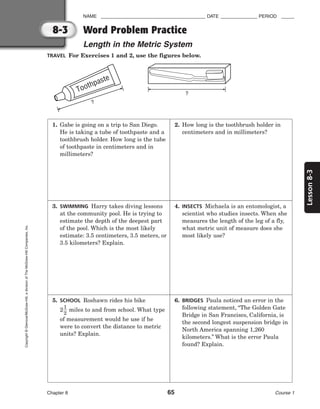 8-3
Lesson
8-3
NAME ________________________________________ DATE ______________ PERIOD _____
Word Problem Practice
Length in the Metric System
Chapter 8 65 Course 1
Copyright
©
Glencoe/McGraw-Hill,
a
division
of
The
McGraw-Hill
Companies,
Inc.
TRAVEL For Exercises 1 and 2, use the figures below.
?
Toothpaste
?
1. Gabe is going on a trip to San Diego.
He is taking a tube of toothpaste and a
toothbrush holder. How long is the tube
of toothpaste in centimeters and in
millimeters?
2. How long is the toothbrush holder in
centimeters and in millimeters?
3. SWIMMING Harry takes diving lessons
at the community pool. He is trying to
estimate the depth of the deepest part
of the pool. Which is the most likely
estimate: 3.5 centimeters, 3.5 meters, or
3.5 kilometers? Explain.
4. INSECTS Michaela is an entomologist, a
scientist who studies insects. When she
measures the length of the leg of a fly,
what metric unit of measure does she
most likely use?
5. SCHOOL Roshawn rides his bike
2
1
2
 miles to and from school. What type
of measurement would he use if he
were to convert the distance to metric
units? Explain.
6. BRIDGES Paula noticed an error in the
following statement, “The Golden Gate
Bridge in San Francisco, California, is
the second longest suspension bridge in
North America spanning 1,260
kilometers.” What is the error Paula
found? Explain.
 