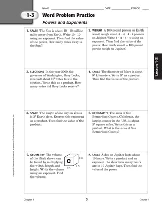 Lesson
1-3
NAME ________________________________________ DATE ______________ PERIOD _____
Word Problem Practice
Powers and Exponents
Chapter 1 3 Course 1
1-3
Copyright
©
Glencoe/McGraw-Hill,
a
division
of
The
McGraw-Hill
Companies,
Inc.
1. SPACE The Sun is about 10  10 million
miles away from Earth. Write 10  10
using an exponent. Then find the value
of the power. How many miles away is
the Sun?
2. WEIGHT A 100-pound person on Earth
would weigh about 4  4  4  4 pounds
on Jupiter. Write 4  4  4  4 using an
exponent. Then find the value of the
power. How much would a 100-pound
person weigh on Jupiter?
3. ELECTIONS In the year 2000, the
governor of Washington, Gary Locke,
received about 106 votes to win the
election. Write this as a product. How
many votes did Gary Locke receive?
4. SPACE The diameter of Mars is about
94 kilometers. Write 94 as a product.
Then find the value of the product.
5. SPACE The length of one day on Venus
is 35 Earth days. Express this exponent
as a product. Then find the value of the
product:
6. GEOGRAPHY The area of San
Bernardino County, California, the
largest county in the U.S., is about
39 square miles. Write this as a
product. What is the area of San
Bernardino County?
7. GEOMETRY The volume
of the block shown can
be found by multiplying
the width, length, and
height. Write the volume
using an exponent. Find
the volume.
2 in.
2 in.
2 in.
8. SPACE A day on Jupiter lasts about
10 hours. Write a product and an
exponent to show how many hours
are in 10 Jupiter days. Then find the
value of the power.
 