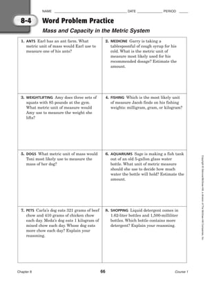 NAME ________________________________________ DATE ______________ PERIOD _____
Word Problem Practice
Mass and Capacity in the Metric System
Chapter 8 66 Course 1
Copyright
©
Glencoe/McGraw-Hill,
a
division
of
The
McGraw-Hill
Companies,
Inc.
8-4
1. ANTS Earl has an ant farm. What
metric unit of mass would Earl use to
measure one of his ants?
2. MEDICINE Garry is taking a
tablespoonful of cough syrup for his
cold. What is the metric unit of
measure most likely used for his
recommended dosage? Estimate the
amount.
3. WEIGHTLIFTING Amy does three sets of
squats with 85 pounds at the gym.
What metric unit of measure would
Amy use to measure the weight she
lifts?
4. FISHING Which is the most likely unit
of measure Jacob finds on his fishing
weights: milligram, gram, or kilogram?
5. DOGS What metric unit of mass would
Toni most likely use to measure the
mass of her dog?
6. AQUARIUMS Sage is making a fish tank
out of an old 5-gallon glass water
bottle. What unit of metric measure
should she use to decide how much
water the bottle will hold? Estimate the
amount.
7. PETS Carla’s dog eats 321 grams of beef
chow and 410 grams of chicken chow
each day. Meda’s dog eats 1 kilogram of
mixed chow each day. Whose dog eats
more chow each day? Explain your
reasoning.
8. SHOPPING Liquid detergent comes in
1.62-liter bottles and 1,500-milliliter
bottles. Which bottle contains more
detergent? Explain your reasoning.
 