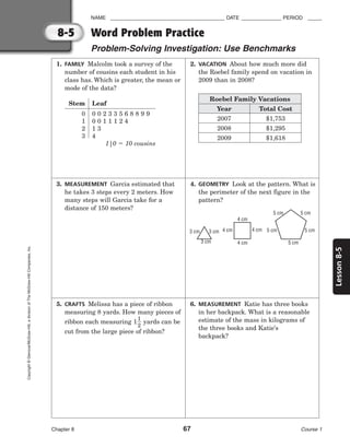 8-5
Lesson
8-5
NAME ________________________________________ DATE ______________ PERIOD _____
Chapter 8 67 Course 1
Copyright
©
Glencoe/McGraw-Hill,
a
division
of
The
McGraw-Hill
Companies,
Inc.
1. FAMILY Malcolm took a survey of the
number of cousins each student in his
class has. Which is greater, the mean or
mode of the data?
3. MEASUREMENT Garcia estimated that
he takes 3 steps every 2 meters. How
many steps will Garcia take for a
distance of 150 meters?
5. CRAFTS Melissa has a piece of ribbon
measuring 8 yards. How many pieces of
ribbon each measuring 1
1
2
 yards can be
cut from the large piece of ribbon?
2. VACATION About how much more did
the Roebel family spend on vacation in
2009 than in 2008?
4. GEOMETRY Look at the pattern. What is
the perimeter of the next figure in the
pattern?
6. MEASUREMENT Katie has three books
in her backpack. What is a reasonable
estimate of the mass in kilograms of
the three books and Katie’s
backpack?
Word Problem Practice
Problem-Solving Investigation: Use Benchmarks
Stem Leaf
0 0 0 2 3 3 5 6 8 8 9 9
1 0 0 1 1 1 2 4
2 1 3
3 4
1|0  10 cousins
Roebel Family Vacations
Year
2007
2008
2009
Total Cost
$1,753
$1,295
$1,618
5 cm
5 cm 5 cm
5 cm 5 cm
4 cm
4 cm
4 cm
4 cm
3 cm
3 cm 3 cm
 
