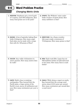 NAME ________________________________________ DATE ______________ PERIOD _____
Word Problem Practice
Changing Metric Units
Chapter 8 68 Course 1
Copyright
©
Glencoe/McGraw-Hill,
a
division
of
The
McGraw-Hill
Companies,
Inc.
8-6
1. MEDICINE Stephanos got a travel pack
of 4 aspirin, each 500 milligrams. How
many total grams are in the pack?
2. SPORTS The Wildcats’ water cooler
holds 15 liters of sports drink. How
many milliliters is that?
3. BAKING A box of specialty baking flour
holds 2 kilograms. How many angel
food cakes can be made with a recipe
that calls for 100 grams of flour?
4. WRESTLING As a Sumo wrestler,
Ishi must weigh a minimum of
70 kilograms. How many grams is that?
5. SOCCER Joey walks 4 kilometers to
soccer practice. How many meters does
he walk?
6. MILK Each week Mrs. Lopez has six
946-milliliter bottles of milk delivered
to her home. How many liters is each
bottle?
7. EARTH Beth’s class is studying
earthquakes. They learned that the
Pacific plate, a huge section of the
Earth’s crust, moves 45 millimeters per
year. How many centimeters per year is
that?
8. SNAILS While doing a report on snails,
Kay learned that the average snail
moves about 0.013 meter per second.
How many centimeters per second does
a snail move?
 