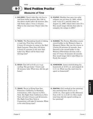 8-7
Lesson
8-7
NAME ________________________________________ DATE ______________ PERIOD _____
Word Problem Practice
Measures of Time
Chapter 8 69 Course 1
Copyright
©
Glencoe/McGraw-Hill,
a
division
of
The
McGraw-Hill
Companies,
Inc.
1. BUS RIDES Cheryl rides the city bus to
and from ballet practice. Her ride to
the dance studio takes 48 minutes. Her
ride home takes 1 hour 7 minutes.
What is the total time Cheryl rides the
bus?
2. ECLIPSES Heather has seen two solar
eclipses; one on June 21, 2001, which
took 4 min 57 s, and the other on
August 11, 1999, which took 2 min 23 s.
How much longer did the Sun take to
complete the eclipse in 2001?
3. TRAVEL The Rosenberg family is taking
a road trip. First they will drive
9 hours 53 minutes to camp in the Red
Rock Canyons. Then they will drive
8 hours 21 minutes to ski near Salt
Lake City. What will be their total
driving time?
4. RUNNING The Boston Marathon course
record holder in the Women’s Open is
Margaret Okayo. She ran the course in
2 hours 20 minutes 43 seconds. Jean
Driscoll is the record holder in the
Women’s Wheelchair division with a
time of 1 hour 34 minutes 22 seconds.
How much longer did it take Okayo to
finish the course?
5. BEACH Toni left at 6:45 A.M. to go
surfing. She got home 7 hours and
26 minutes later. What time did she get
home?
6. HOMEWORK James started doing his
homework at 10:35 A.M. and stopped at
1:17 P.M. What was the total time he
spent on homework?
7. TRAVEL Kevin is flying from San
Francisco, California, to Hartford,
Connecticut, with a layover in New
York. His flight from California to New
York will take 5 hours and 22 minutes.
His flight from New York to
Connecticut will take 53 minutes. What
is his total flying time?
8. PAINTING Geri worked on her painting
this morning from 10:15 A.M. to
12:32 P.M., then again in the afternoon
from 4:45 P.M. to 6:30 P.M. How much
total time did she spend working on
her painting?
 