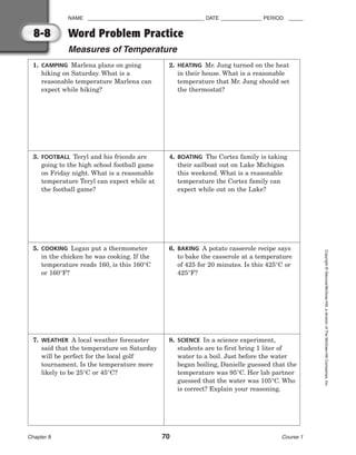 NAME ________________________________________ DATE ______________ PERIOD _____
Chapter 8 70 Course 1
Copyright
©
Glencoe/McGraw-Hill,
a
division
of
The
McGraw-Hill
Companies,
Inc.
8-8 Word Problem Practice
Measures of Temperature
1. CAMPING Marlena plans on going
hiking on Saturday. What is a
reasonable temperature Marlena can
expect while hiking?
3. FOOTBALL Teryl and his friends are
going to the high school football game
on Friday night. What is a reasonable
temperature Teryl can expect while at
the football game?
5. COOKING Logan put a thermometer
in the chicken he was cooking. If the
temperature reads 160, is this 160°C
or 160°F?
2. HEATING Mr. Jung turned on the heat
in their house. What is a reasonable
temperature that Mr. Jung should set
the thermostat?
4. BOATING The Cortez family is taking
their sailboat out on Lake Michigan
this weekend. What is a reasonable
temperature the Cortez family can
expect while out on the Lake?
6. BAKING A potato casserole recipe says
to bake the casserole at a temperature
of 425 for 20 minutes. Is this 425°C or
425°F?
7. WEATHER A local weather forecaster
said that the temperature on Saturday
will be perfect for the local golf
tournament. Is the temperature more
likely to be 25°C or 45°C?
8. SCIENCE In a science experiment,
students are to first bring 1 liter of
water to a boil. Just before the water
began boiling, Danielle guessed that the
temperature was 95°C. Her lab partner
guessed that the water was 105°C. Who
is correct? Explain your reasoning.
 