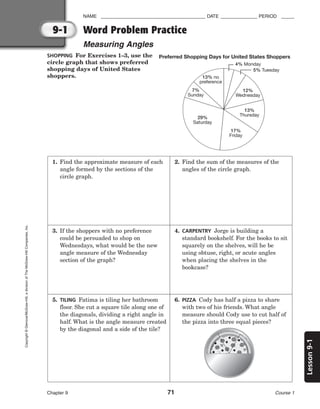Lesson
9-1
NAME ________________________________________ DATE ______________ PERIOD _____
Chapter 9 71 Course 1
9-1
Copyright
©
Glencoe/McGraw-Hill,
a
division
of
The
McGraw-Hill
Companies,
Inc.
SHOPPING For Exercises 1–3, use the
circle graph that shows preferred
shopping days of United States
shoppers.
Preferred Shopping Days for United States Shoppers
4% Monday
5% Tuesday
12%
Wednesday
13%
Thursday
17%
Friday
29%
Saturday
7%
Sunday
13% no
preference
Word Problem Practice
Measuring Angles
1. Find the approximate measure of each
angle formed by the sections of the
circle graph.
2. Find the sum of the measures of the
angles of the circle graph.
3. If the shoppers with no preference
could be persuaded to shop on
Wednesdays, what would be the new
angle measure of the Wednesday
section of the graph?
4. CARPENTRY Jorge is building a
standard bookshelf. For the books to sit
squarely on the shelves, will he be
using obtuse, right, or acute angles
when placing the shelves in the
bookcase?
5. TILING Fatima is tiling her bathroom
floor. She cut a square tile along one of
the diagonals, dividing a right angle in
half. What is the angle measure created
by the diagonal and a side of the tile?
6. PIZZA Cody has half a pizza to share
with two of his friends. What angle
measure should Cody use to cut half of
the pizza into three equal pieces?
 