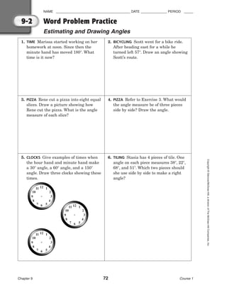 NAME ________________________________________ DATE ______________ PERIOD _____
Word Problem Practice
Estimating and Drawing Angles
Chapter 9 72 Course 1
Copyright
©
Glencoe/McGraw-Hill,
a
division
of
The
McGraw-Hill
Companies,
Inc.
9-2
1. TIME Marissa started working on her
homework at noon. Since then the
minute hand has moved 180. What
time is it now?
2. BICYCLING Scott went for a bike ride.
After heading east for a while he
turned left 57. Draw an angle showing
Scott’s route.
3. PIZZA Rene cut a pizza into eight equal
slices. Draw a picture showing how
Rene cut the pizza. What is the angle
measure of each slice?
4. PIZZA Refer to Exercise 3. What would
the angle measure be of three pieces
side by side? Draw the angle.
5. CLOCKS Give examples of times when
the hour hand and minute hand make
a 30 angle, a 60 angle, and a 150
angle. Draw three clocks showing these
times.
6. TILING Stasia has 4 pieces of tile. One
angle on each piece measures 38, 22,
68, and 51. Which two pieces should
she use side by side to make a right
angle?
 