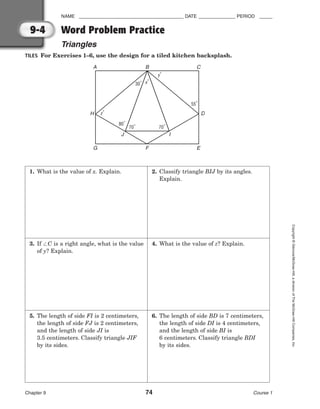 NAME ________________________________________ DATE ______________ PERIOD _____
Chapter 9 74 Course 1
Copyright
©
Glencoe/McGraw-Hill,
a
division
of
The
McGraw-Hill
Companies,
Inc.
9-4
1. What is the value of x. Explain.
3. If C is a right angle, what is the value
of y? Explain.
5. The length of side FI is 2 centimeters,
the length of side FJ is 2 centimeters,
and the length of side JI is
3.5 centimeters. Classify triangle JIF
by its sides.
2. Classify triangle BIJ by its angles.
Explain.
4. What is the value of z? Explain.
6. The length of side BD is 7 centimeters,
the length of side DI is 4 centimeters,
and the length of side BI is
6 centimeters. Classify triangle BDI
by its sides.
Word Problem Practice
Triangles
TILES For Exercises 1–6, use the design for a tiled kitchen backsplash.
70˚ 70˚
80˚
30˚
55˚
x˚
y˚
z˚
A B C
G F
J I
H D
E
 