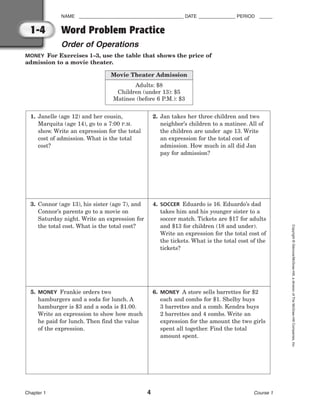 NAME ________________________________________ DATE ______________ PERIOD _____
Word Problem Practice
Order of Operations
Chapter 1 4 Course 1
Copyright
©
Glencoe/McGraw-Hill,
a
division
of
The
McGraw-Hill
Companies,
Inc.
1-4
MONEY For Exercises 1–3, use the table that shows the price of
admission to a movie theater.
1. Janelle (age 12) and her cousin,
Marquita (age 14), go to a 7:00 P.M.
show. Write an expression for the total
cost of admission. What is the total
cost?
2. Jan takes her three children and two
neighbor’s children to a matinee. All of
the children are under age 13. Write
an expression for the total cost of
admission. How much in all did Jan
pay for admission?
3. Connor (age 13), his sister (age 7), and
Connor’s parents go to a movie on
Saturday night. Write an expression for
the total cost. What is the total cost?
4. SOCCER Eduardo is 16. Eduardo’s dad
takes him and his younger sister to a
soccer match. Tickets are $17 for adults
and $13 for children (18 and under).
Write an expression for the total cost of
the tickets. What is the total cost of the
tickets?
5. MONEY Frankie orders two
hamburgers and a soda for lunch. A
hamburger is $3 and a soda is $1.00.
Write an expression to show how much
he paid for lunch. Then find the value
of the expression.
6. MONEY A store sells barrettes for $2
each and combs for $1. Shelby buys
3 barrettes and a comb. Kendra buys
2 barrettes and 4 combs. Write an
expression for the amount the two girls
spent all together. Find the total
amount spent.
Movie Theater Admission
Adults: $8
Children (under 13): $5
Matinee (before 6 P.M.): $3
 