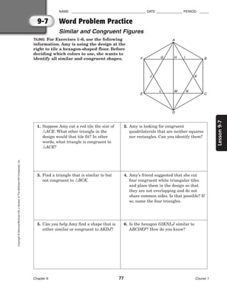 9-7
Lesson
9-7
NAME ________________________________________ DATE ______________ PERIOD _____
Word Problem Practice
Similar and Congruent Figures
Chapter 9 77 Course 1
Copyright
©
Glencoe/McGraw-Hill,
a
division
of
The
McGraw-Hill
Companies,
Inc.
TILING For Exercises 1–6, use the following
information. Amy is using the design at the
right to tile a hexagon-shaped floor. Before
deciding which colors to use, she wants to
identify all similar and congruent shapes.
A
D
J K
N
M
L
G H I
C
B
E
F
1. Suppose Amy cut a red tile the size of
ACE. What other triangle in the
design would that tile fit? In other
words, what triangle is congruent to
ACE?
2. Amy is looking for congruent
quadrilaterals that are neither squares
nor rectangles. Can you identify them?
3. Find a triangle that is similar to but
not congruent to BCK.
4. Amy’s friend suggested that she cut
four congruent white triangular tiles
and place them in the design so that
they are not overlapping and do not
share common sides. Is that possible? If
so, name the four triangles.
5. Can you help Amy find a shape that is
either similar or congruent to AKDJ?
6. Is the hexagon GIKNLJ similar to
ABCDEF? How do you know?
 