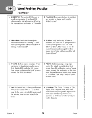 NAME ________________________________________ DATE ______________ PERIOD _____
Word Problem Practice
Perimeter
Chapter 10 78 Course 1
Copyright
©
Glencoe/McGraw-Hill,
a
division
of
The
McGraw-Hill
Companies,
Inc.
10-1
1. GEOGRAPHY The state of Colorado is
nearly rectangular. It is about 589
kilometers by 456 kilometers. What is
the approximate perimeter of Colorado?
2. FRAMING How many inches of matting
are needed to frame an 8 inch by
11 inch print?
3. GARDENING Jessica wants to put a
fence around her 10.8 foot by 13 foot
rectangular garden. How many feet of
fencing will she need?
4. SEWING Amy is making pillows to
decorate her bed. She is going to make
three square pillows that are each
2 feet by 2 feet. She wants to use the
same trim around each pillow. How
many feet of trim will she need for all
three pillows?
5. JOGGING Before soccer practice, Jovan
warms up by jogging around a soccer
field that is 100 yards by 130 yards.
How many yards does he jog if he goes
around the field four times?
6. POSTER Ted is making a stop sign
poster for a talk on safety to a first
grade class. He will put a strip of black
paper around the perimeter of the stop
sign. Each of the stop sign’s eight sides
is 16 inches. How long a strip of paper
will he need?
7. FLAG Jo is making a triangular banner.
Each of the three sides is 14
2
3
 inches
long. If she puts a braided trim around
the banner, how much trim will she
need?
8. PYRAMIDS The Great Pyramid at Giza,
Egypt, has a square base, with each
side measuring 250 yards. If you could
walk once all the way around the
pyramid at its base, how far could you
walk? Explain.
 