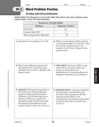 10-2
Lesson
10-2
NAME ________________________________________ DATE ______________ PERIOD _____
Word Problem Practice
Circles and Circumference
Chapter 10 79 Course 1
Copyright
©
Glencoe/McGraw-Hill,
a
division
of
The
McGraw-Hill
Companies,
Inc.
AUDIO MEDIA For Exercises 1–3, use the table that shows the sizes of three main
audio media: vinyl, CD, and mini-disc.
Diameters of Audio Media
Diameter (inches)
Medium
Vinyl Disc 12
Compact Disc (CD) 5
Mini Compact Disc (Mini-disc) 2.5
1. Estimate the circumference of a CD. 2. When a record player needle is placed
on the outside edge of a vinyl disc, find
how far the needle travels in one
rotation. Use 3.14 for . Round to the
nearest tenth.
3. What is the difference between the
circumference of a vinyl disc and a
mini-disc? Use 3.14 for . Round to the
nearest tenth.
4. CROP CIRCLES On June 8, 1992, a crop
circle with an 18-meter radius was
found in a wheat field near
Szekesfehervar, 43 miles southwest of
Budapest. Estimate its circumference.
5. SEQUOIAS The largest living thing in
the world is the General Sherman
sequoia in Sequoia National Park,
California. It is 272 feet high, has a
diameter of 36.5 feet, and has an
estimated weight of 2,150 tons. Find
the sequoia’s circumference to the
nearest tenth of a foot. Use 3.14 for .
6. MONSTER TRUCKS A monster truck fleet
uses 23 degree tires 66 inches tall,
43 inches wide, mounted on 25-inch
diameter wheels. What is the
circumference of a monster truck wheel
to the nearest tenth of an inch? Use
3.14 for .
 