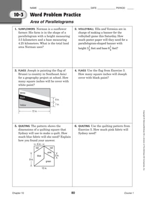 NAME ________________________________________ DATE ______________ PERIOD _____
Word Problem Practice
Area of Parallelograms
Chapter 10 80 Course 1
Copyright
©
Glencoe/McGraw-Hill,
a
division
of
The
McGraw-Hill
Companies,
Inc.
10-3
5. QUILTING The pattern shows the
dimensions of a quilting square that
Sydney will use to make a quilt. How
much blue fabric will she need? Explain
how you found your answer.
8 in.
12 in.
3 in.
red
green
blue
pink
red
6 in.
1. SUNFLOWERS Norman is a sunflower
farmer. His farm is in the shape of a
parallelogram with a height measuring
3.5 kilometers and a base measuring
4.25 kilometers. What is the total land
area Norman uses?
2. VOLLEYBALL Ella and Veronica are in
charge of making a banner for the
volleyball game this Saturday. How
much poster paper will they need for a
parallelogram-shaped banner with
height 3
1
2
 feet and base 6
1
4
 feet?
4. FLAGS Use the flag from Exercise 3.
How many square inches will Joseph
cover with black paint?
6. QUILTING Use the quilting pattern from
Exercise 5. How much pink fabric will
Sydney need?
3. FLAGS Joseph is painting the flag of
Brunei (a country in Southeast Asia)
for a geography project at school. How
many square inches will he cover with
white paint?
72 in.
Yellow
White
8 in.
7 in.
Black
 