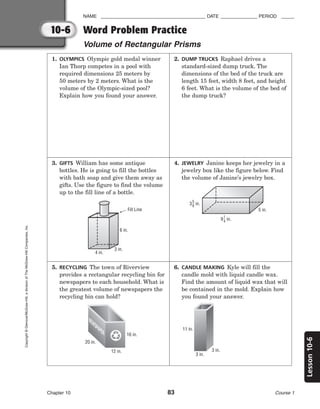 10-6
Lesson
10-6
NAME ________________________________________ DATE ______________ PERIOD _____
Word Problem Practice
Volume of Rectangular Prisms
Chapter 10 83 Course 1
Copyright
©
Glencoe/McGraw-Hill,
a
division
of
The
McGraw-Hill
Companies,
Inc.
1. OLYMPICS Olympic gold medal winner
Ian Thorp competes in a pool with
required dimensions 25 meters by
50 meters by 2 meters. What is the
volume of the Olympic-sized pool?
Explain how you found your answer.
2. DUMP TRUCKS Raphael drives a
standard-sized dump truck. The
dimensions of the bed of the truck are
length 15 feet, width 8 feet, and height
6 feet. What is the volume of the bed of
the dump truck?
3. GIFTS William has some antique
bottles. He is going to fill the bottles
with bath soap and give them away as
gifts. Use the figure to find the volume
up to the fill line of a bottle.
6 in.
3 in.
4 in.
Fill Line
4. JEWELRY Janine keeps her jewelry in a
jewelry box like the figure below. Find
the volume of Janine’s jewelry box.
5 in.
3 in.
5
8
9 in.
1
4
5. RECYCLING The town of Riverview
provides a rectangular recycling bin for
newspapers to each household. What is
the greatest volume of newspapers the
recycling bin can hold?
16 in.
12 in.
20 in.
NEWSPAPER
6. CANDLE MAKING Kyle will fill the
candle mold with liquid candle wax.
Find the amount of liquid wax that will
be contained in the mold. Explain how
you found your answer.
3 in.
3 in.
11 in.
 