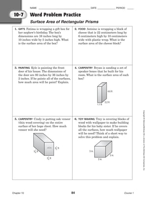 NAME ________________________________________ DATE ______________ PERIOD _____
Word Problem Practice
Surface Area of Rectangular Prisms
Chapter 10 84 Course 1
Copyright
©
Glencoe/McGraw-Hill,
a
division
of
The
McGraw-Hill
Companies,
Inc.
10-7
1. GIFTS Fatima is wrapping a gift box for
her nephew’s birthday. The box’s
dimensions are 16 inches long by
10 inches wide by 5 inches high. What
is the surface area of the box?
2. FOOD Antoine is wrapping a block of
cheese that is 22 centimeters long by
6 centimeters high by 10 centimeters
wide with plastic wrap. What is the
surface area of the cheese block?
3. PAINTING Kyle is painting the front
door of his house. The dimensions of
the door are 80 inches by 36 inches by
2 inches. If he paints all of the surfaces,
how much area will he paint? Explain.
4. CARPENTRY Bryan is sanding a set of
speaker boxes that he built for his
room. What is the surface area of each
box?
4.6 ft
2.2 ft
1.1 ft
5. CARPENTRY Cindy is putting oak veneer
(thin wood covering) on the entire
surface of her hope chest. How much
veneer will she need?
5 ft
1
4
2 ft
1
4
3 ft
1
2
6. TOY MAKING Trey is covering blocks of
wood with wallpaper to make building
blocks for his baby sister. If he covers
all the surfaces, how much wallpaper
will he need? Think of a short way to
solve this problem and explain.
3 in.
3 in.
3 in.
 