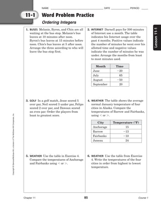 Lesson
11-1
NAME ________________________________________ DATE ______________ PERIOD _____
Chapter 11 85 Course 1
11-1
Copyright
©
Glencoe/McGraw-Hill,
a
division
of
The
McGraw-Hill
Companies,
Inc.
Word Problem Practice
Ordering Integers
1. BUSES Melanie, Byron, and Chin are all
waiting at the bus stop. Melanie’s bus
leaves at 10 minutes after noon.
Byron’s bus leaves at 15 minutes before
noon. Chin’s bus leaves at 5 after noon.
Arrange the three according to who will
leave the bus stop first.
2. INTERNET Darnell pays for 500 minutes
of Internet use a month. The table
indicates his Internet usage over the
past 4 months. Positive values indicate
the number of minutes he went over his
allotted time and negative values
indicate the number of minutes he was
under. Arrange the months from least
to most minutes used.
3. GOLF In a golf match, Jesse scored 5
over par, Neil scored 3 under par, Felipo
scored 2 over par, and Dawson scored
an even par. Order the players from
least to greatest score.
4. WEATHER The table shows the average
normal January temperature of four
cities in Alaska. Compare the
temperatures of Barrow and Fairbanks,
using  or .
5. WEATHER Use the table in Exercise 4.
Compare the temperatures of Anchorage
and Fairbanks using  or .
6. WEATHER Use the table from Exercise
4. Write the temperatures of the four
cities in order from highest to lowest
temperature.
Month
June
July
August
September
Time
20
65
50
20
City
Anchorage
Barrow
Fairbanks
Juneau
Temperature (°F)
15
13
10
24
 