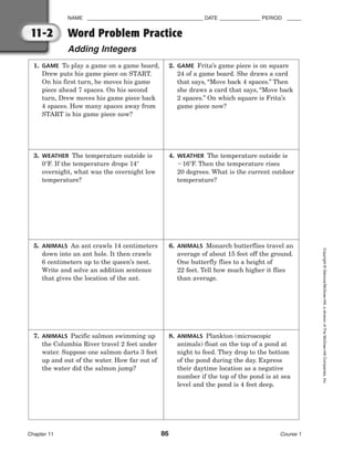 NAME ________________________________________ DATE ______________ PERIOD _____
Word Problem Practice
Adding Integers
Chapter 11 86 Course 1
Copyright
©
Glencoe/McGraw-Hill,
a
division
of
The
McGraw-Hill
Companies,
Inc.
11-2
1. GAME To play a game on a game board,
Drew puts his game piece on START.
On his first turn, he moves his game
piece ahead 7 spaces. On his second
turn, Drew moves his game piece back
4 spaces. How many spaces away from
START is his game piece now?
2. GAME Frita’s game piece is on square
24 of a game board. She draws a card
that says, “Move back 4 spaces.” Then
she draws a card that says, “Move back
2 spaces.” On which square is Frita’s
game piece now?
3. WEATHER The temperature outside is
0F. If the temperature drops 14
overnight, what was the overnight low
temperature?
4. WEATHER The temperature outside is
16F. Then the temperature rises
20 degrees. What is the current outdoor
temperature?
5. ANIMALS An ant crawls 14 centimeters
down into an ant hole. It then crawls
6 centimeters up to the queen’s nest.
Write and solve an addition sentence
that gives the location of the ant.
6. ANIMALS Monarch butterflies travel an
average of about 15 feet off the ground.
One butterfly flies to a height of
22 feet. Tell how much higher it flies
than average.
7. ANIMALS Pacific salmon swimming up
the Columbia River travel 2 feet under
water. Suppose one salmon darts 3 feet
up and out of the water. How far out of
the water did the salmon jump?
8. ANIMALS Plankton (microscopic
animals) float on the top of a pond at
night to feed. They drop to the bottom
of the pond during the day. Express
their daytime location as a negative
number if the top of the pond is at sea
level and the pond is 4 feet deep.
 