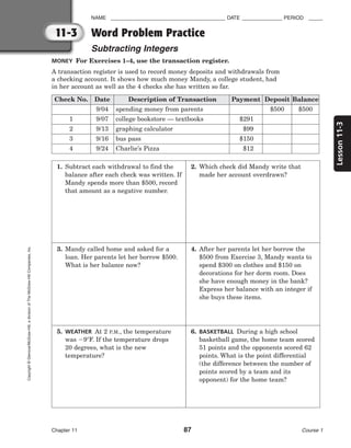 11-3
Lesson
11-3
NAME ________________________________________ DATE ______________ PERIOD _____
Word Problem Practice
Subtracting Integers
Chapter 11 87 Course 1
Copyright
©
Glencoe/McGraw-Hill,
a
division
of
The
McGraw-Hill
Companies,
Inc.
MONEY For Exercises 1–4, use the transaction register.
A transaction register is used to record money deposits and withdrawals from
a checking account. It shows how much money Mandy, a college student, had
in her account as well as the 4 checks she has written so far.
Check No. Date Description of Transaction Payment Deposit Balance
9/04 spending money from parents $500 $500
1 9/07 college bookstore — textbooks $291
2 9/13 graphing calculator $99
3 9/16 bus pass $150
4 9/24 Charlie’s Pizza $12
1. Subtract each withdrawal to find the
balance after each check was written. If
Mandy spends more than $500, record
that amount as a negative number.
2. Which check did Mandy write that
made her account overdrawn?
3. Mandy called home and asked for a
loan. Her parents let her borrow $500.
What is her balance now?
4. After her parents let her borrow the
$500 from Exercise 3, Mandy wants to
spend $300 on clothes and $150 on
decorations for her dorm room. Does
she have enough money in the bank?
Express her balance with an integer if
she buys these items.
5. WEATHER At 2 P.M., the temperature
was 9F. If the temperature drops
20 degrees, what is the new
temperature?
6. BASKETBALL During a high school
basketball game, the home team scored
51 points and the opponents scored 62
points. What is the point differential
(the difference between the number of
points scored by a team and its
opponent) for the home team?
 