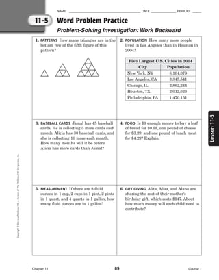 11-5
Lesson
11-5
NAME ________________________________________ DATE ______________ PERIOD _____
Word Problem Practice
Problem-Solving Investigation: Work Backward
Chapter 11 89 Course 1
Copyright
©
Glencoe/McGraw-Hill,
a
division
of
The
McGraw-Hill
Companies,
Inc.
2. POPULATION How many more people
lived in Los Angeles than in Houston in
2004?
Five Largest U.S. Cities in 2004
City
New York, NY
Los Angeles, CA
Chicago, IL
Houston, TX
Philadelphia, PA
Population
8,104,079
3,845,541
2,862,244
2,012,626
1,470,151
1. PATTERNS How many triangles are in the
bottom row of the fifth figure of this
pattern?
3. BASEBALL CARDS Jamal has 45 baseball
cards. He is collecting 5 more cards each
month. Alicia has 30 baseball cards, and
she is collecting 10 more each month.
How many months will it be before
Alicia has more cards than Jamal?
4. FOOD Is $9 enough money to buy a loaf
of bread for $0.98, one pound of cheese
for $3.29, and one pound of lunch meat
for $4.29? Explain.
5. MEASUREMENT If there are 8 fluid
ounces in 1 cup, 2 cups in 1 pint, 2 pints
in 1 quart, and 4 quarts in 1 gallon, how
many fluid ounces are in 1 gallon?
6. GIFT GIVING Alita, Alisa, and Alano are
sharing the cost of their mother’s
birthday gift, which costs $147. About
how much money will each child need to
contribute?
 