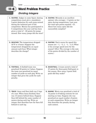 NAME ________________________________________ DATE ______________ PERIOD _____
Word Problem Practice
Dividing Integers
Chapter 11 90 Course 1
Copyright
©
Glencoe/McGraw-Hill,
a
division
of
The
McGraw-Hill
Companies,
Inc.
11-6
1. SKATING Judges in some figure skating
competitions must give a mandatory
5-point deduction for each jump missed
during the technical part of the
competition. Marisa has participated in
5 competitions this year and has been
given a total of 20 points for jumps
missed. How many jumps did she miss?
2. SKATING Miranda is an excellent
spinner who averages 3 points on her
spins during competitions. Last year
her total spin points equaled 21.
About how many spins did she
successfully complete?
3. WEATHER The temperature dropped
32°F in 4 hours. Suppose the
temperature dropped by an equal
amount each hour. What integer
describes the change?
4. SKATING Dan’s scores for speed this
season are 1, 3, 1, 1, 2, 0. What
is his average speed score for the
season? (Hint: The average is the sum
of the points divided by the number of
scores.)
5. FOOTBALL A football team was
penalized 30 points in 3 plays. Suppose
the team was penalized an equal
number of yards on each play. Write an
integer that gives the yards for each
penalty.
6. BASKETBALL A team scored a total of
27 points for three-point field goals in
the season. How many 3-point field
goals did they make?
7. TRACK Anna and Sara both ran 5 laps
of a race. When Anna finished, Sara
was 15 meters behind Anna. Suppose
Sara fell behind the same number of
meters during each lap. Write an
integer that describes how far Sara fell
behind in each lap.
8. BAKING Maria was penalized a total of
12 points in 6 baking contests for not
starting on time. Suppose she was
penalized an equal number of points
at each competition. Write an integer
that describes the penalty during
each contest.
 