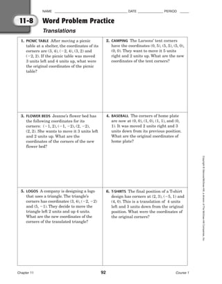 NAME ________________________________________ DATE ______________ PERIOD _____
Word Problem Practice
Translations
Chapter 11 92 Course 1
Copyright
©
Glencoe/McGraw-Hill,
a
division
of
The
McGraw-Hill
Companies,
Inc.
11-8
1. PICNIC TABLE After moving a picnic
table at a shelter, the coordinates of its
corners are (3, 4), (2, 4), (3, 2) and
(2, 2). If the picnic table was moved
3 units left and 4 units up, what were
the original coordinates of the picnic
table?
3. FLOWER BEDS Jeanne’s flower bed has
the following coordinates for its
corners: (1, 2), (1, 2), (2, 2),
(2, 2). She wants to move it 3 units left
and 2 units up. What are the
coordinates of the corners of the new
flower bed?
5. LOGOS A company is designing a logo
that uses a triangle. The triangle’s
corners has coordinates (3, 4), (2, 2)
and (5, 1). They decide to move the
triangle left 2 units and up 4 units.
What are the new coordinates of the
corners of the translated triangle?
2. CAMPING The Larsons’ tent corners
have the coordinates (0, 5), (5, 5), (5, 0),
(0, 0). They want to move it 5 units
right and 2 units up. What are the new
coordinates of the tent corners?
4. BASEBALL The corners of home plate
are now at (0, 0), (1, 0), (1, 1), and (0,
1). It was moved 2 units right and 3
units down from its previous position.
What are the original coordinates of
home plate?
6. T-SHIRTS The final position of a T-shirt
design has corners at (2, 3), (5, 1) and
(4, 0). This is a translation of 4 units
left and 3 units down from the original
position. What were the coordinates of
the original corners?
 