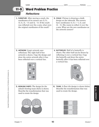 11-9
Lesson
11-9
NAME ________________________________________ DATE ______________ PERIOD _____
Word Problem Practice
Reflections
Chapter 11 93 Course 1
Copyright
©
Glencoe/McGraw-Hill,
a
division
of
The
McGraw-Hill
Companies,
Inc.
3. ARTWORK Ling’s artwork uses
reflections. The right half of her
artwork is shown. Copy the design and
draw the entire artwork after it has
been reflected over a vertical line.
4. BUTTERFLIES Half of a butterfly is
shown. The other half can be drawn by
reflecting it over a vertical line. Copy
the butterfly and draw the entire
butterfly after it has been reflected over
a vertical line.
5. BOWLING SHIRTS The design for the
school’s bowling team shirts is shown.
Describe the transformation that was
used to create the design.
6. TILING A floor tile design is shown below.
Describe the transformation that was
used to create the design.
1. FURNITURE After moving a couch, the
coordinates of its corners are (2, 5),
(5, 5), (5, 3) and (2, 3). If the couch
was reflected over the x-axis, what were
the original coordinates of the couch?
2. CHALK Chrissy is drawing a chalk
design on the sidewalk. The corners
have coordinates (3, 5), (1, 2), and
(0, 5). She wants to reflect it over the
y-axis. What are the new coordinates on
the artwork corners?
 
