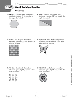 NAME ________________________________________ DATE ______________ PERIOD _____
Word Problem Practice
Rotations
Chapter 11 94 Course 1
Copyright
©
Glencoe/McGraw-Hill,
a
division
of
The
McGraw-Hill
Companies,
Inc.
11-10
1. JEWELERY Does the jewel shown have
rotational symmetry? If yes, what is
the angle of rotation?
2. LOGOS Does the logo shown have
rotational symmetry? If yes, what is the
angle of rotation?
3. QUILTS Does the quilt shown have
rotational symmetry? If yes, what is the
angle of rotation?
4. BUTTERFLIES Does the butterfly shown
have rotational symmetry? If yes, what
is the angle of rotation?
5. ART Does the artwork shown have
rotational symmetry? If yes, what is the
angle of rotation?
6. FLOWERS Does the flower shown have
rotational symmetry? If yes, what is the
angle of rotation?
L
M
 