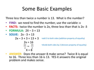 Some Basic ExamplesThree less than twice a number is 13.  What is the number?FIND:we need to find the number, use the variable: xFACTS:  twice the number is 2x, three less than that is 2x -3FORMULA:  2X – 3 = 13SOLVE:   2x - 3 = 13		2x – 3 + 3 = 13 + 3		            2x = 16			  X = 8ANSWER:  Does the answer 8 make sense?  Twice 8 is equal to 16.  Three less than 16 is 13.  YES it answers the original problem and makes sense.add 3 to both sides (addition property of equality)