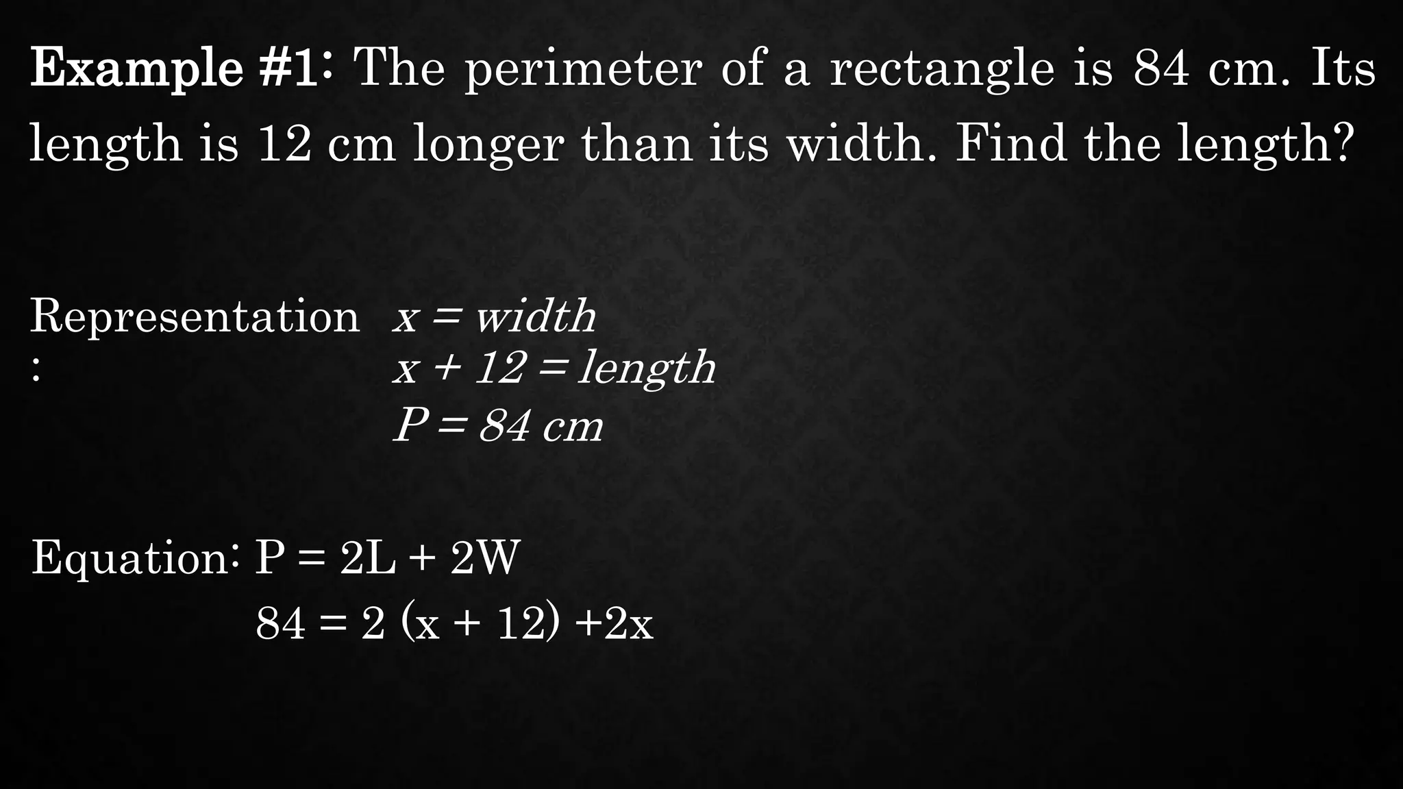 Example #1: The perimeter of a rectangle is 84 cm. Its
length is 12 cm longer than its width. Find the length?
Representation
:
x = width
Equation: P = 2L + 2W
x + 12 = length
P = 84 cm
84 = 2 (x + 12) +2x
 