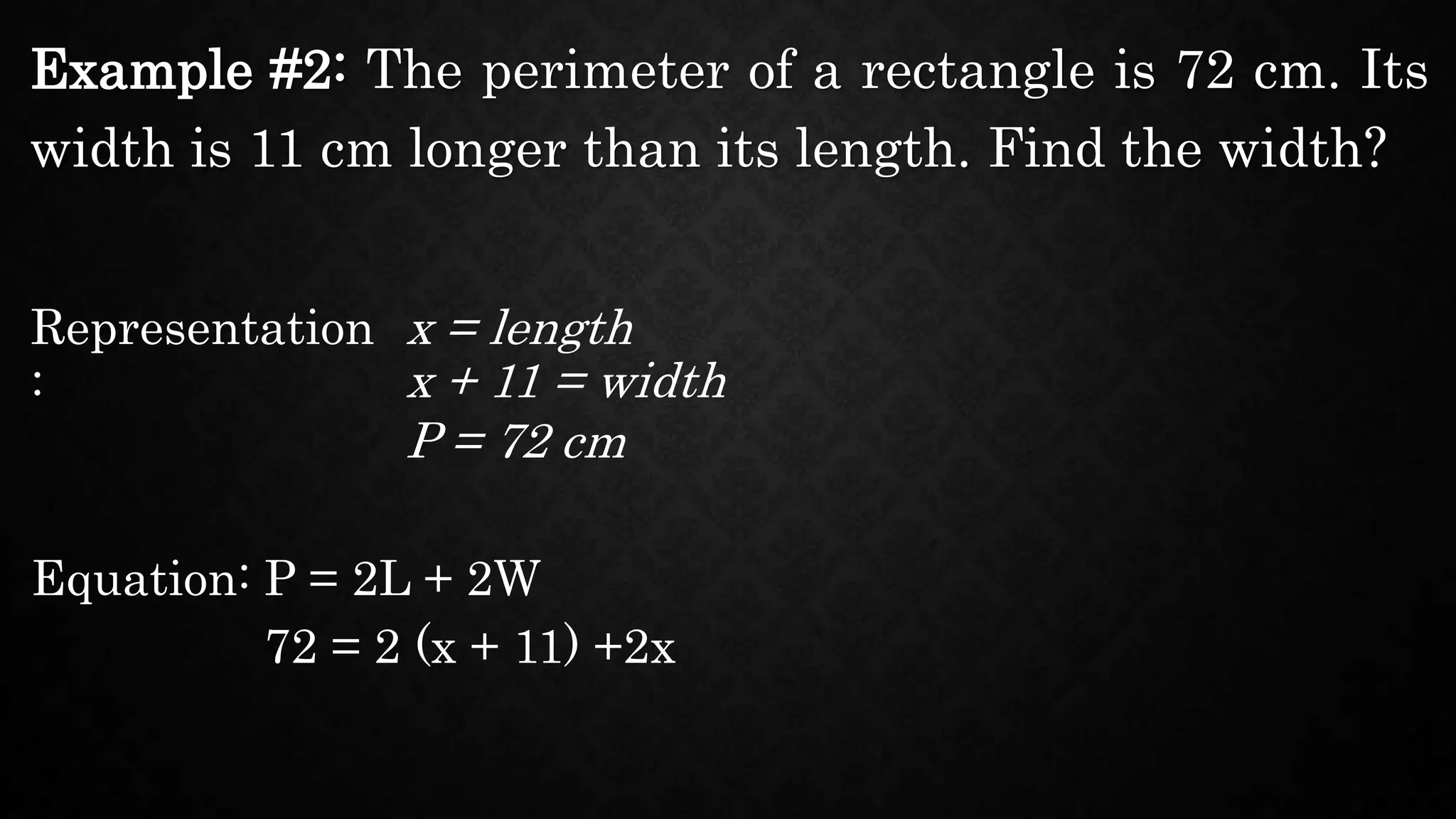 Example #2: The perimeter of a rectangle is 72 cm. Its
width is 11 cm longer than its length. Find the width?
Representation
:
x = length
Equation: P = 2L + 2W
x + 11 = width
P = 72 cm
72 = 2 (x + 11) +2x
 