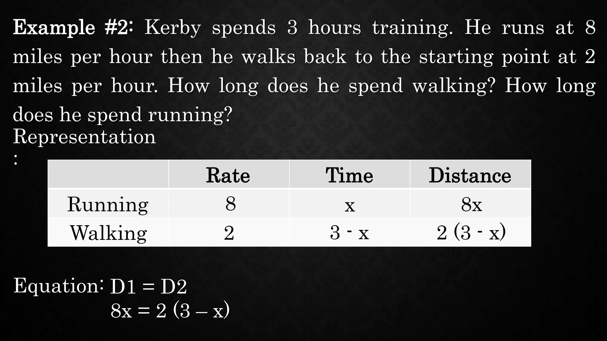 Example #2: Kerby spends 3 hours training. He runs at 8
miles per hour then he walks back to the starting point at 2
miles per hour. How long does he spend walking? How long
does he spend running?
Representation
:
Rate
Running
8x = 2 (3 – x)
Time Distance
Walking
8 x 8x
2 3 - x 2 (3 - x)
Equation: D1 = D2
 