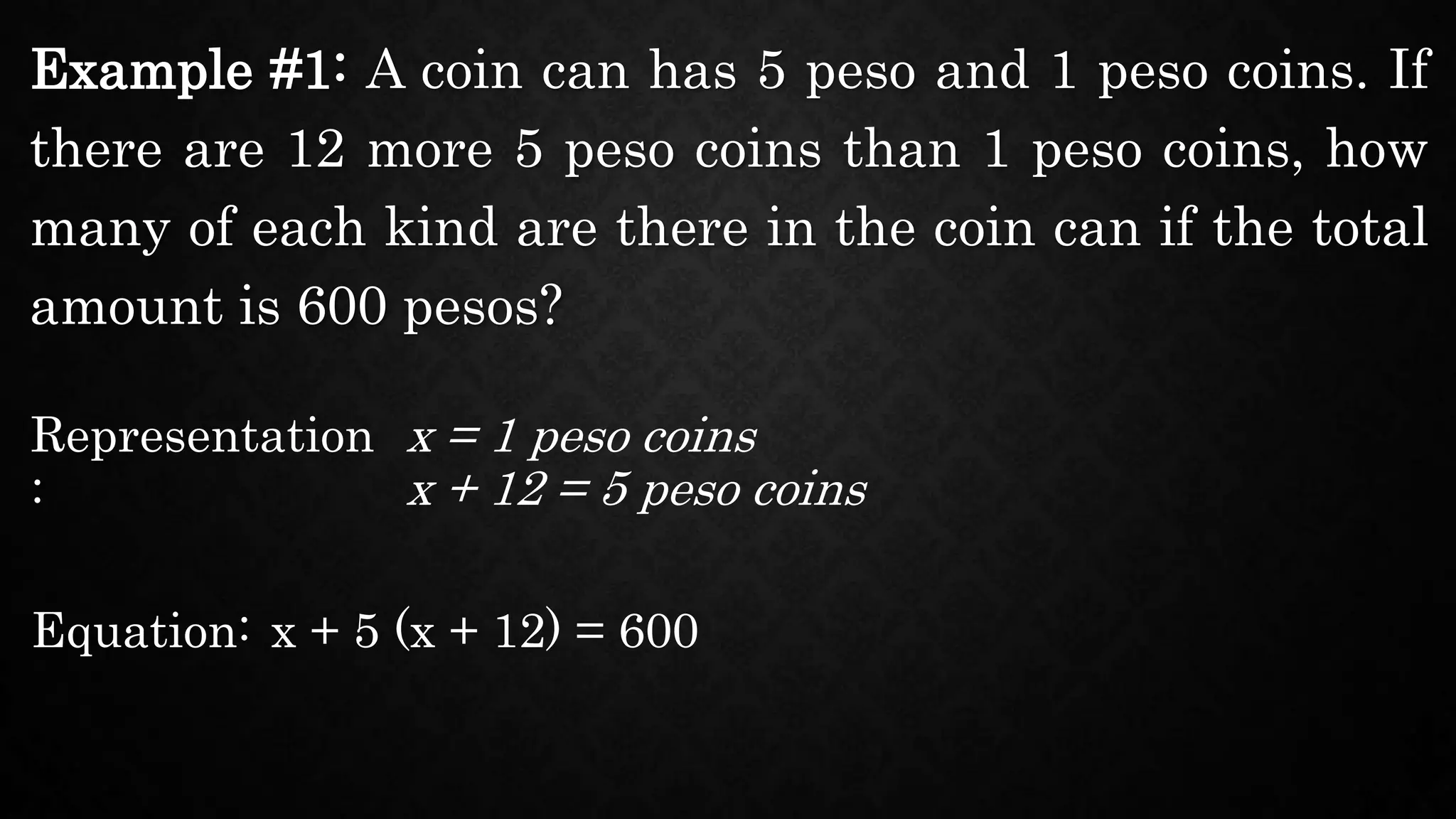 Example #1: A coin can has 5 peso and 1 peso coins. If
there are 12 more 5 peso coins than 1 peso coins, how
many of each kind are there in the coin can if the total
amount is 600 pesos?
Representation
:
x = 1 peso coins
Equation: x + 5 (x + 12) = 600
x + 12 = 5 peso coins
 