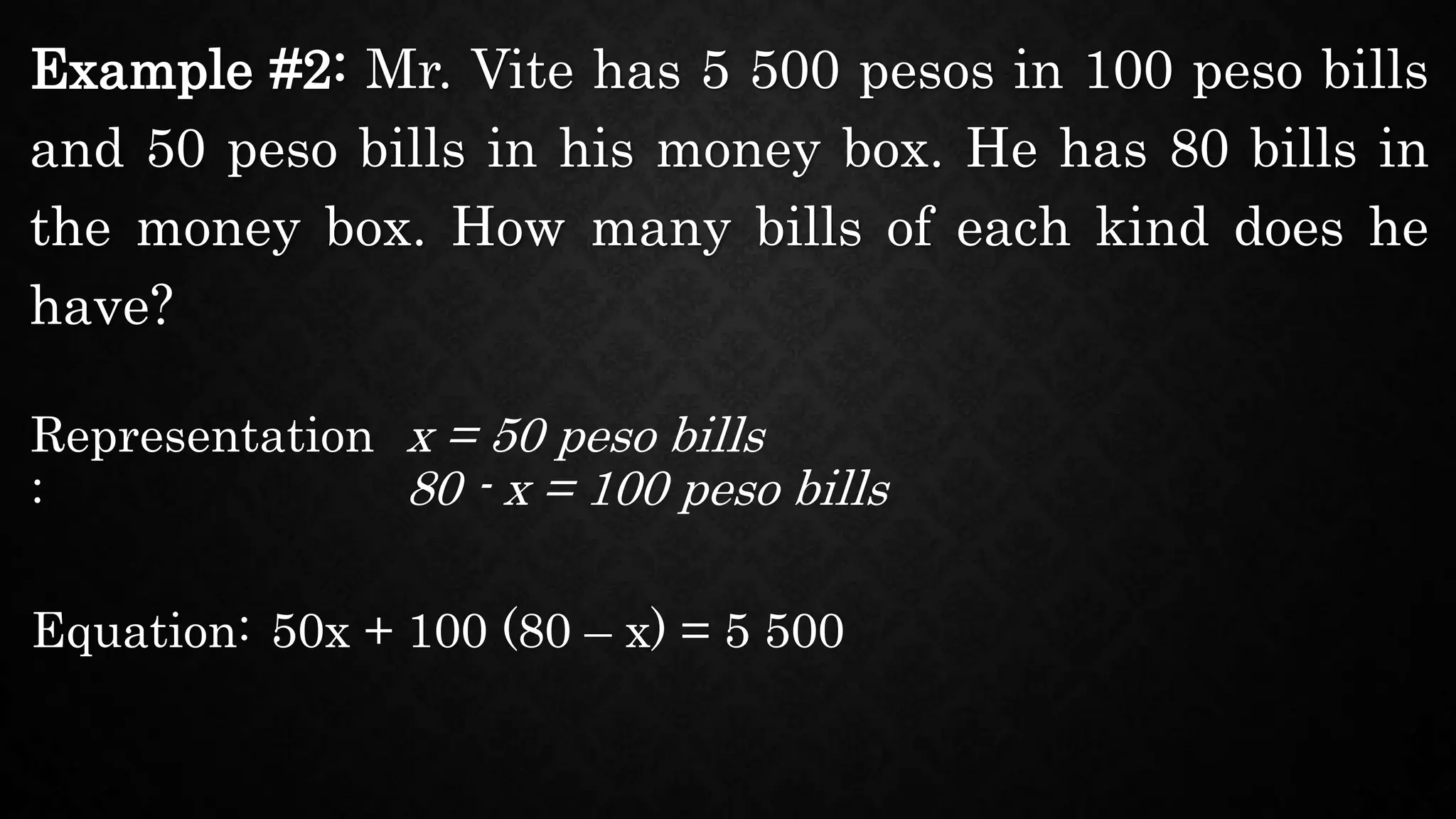 Example #2: Mr. Vite has 5 500 pesos in 100 peso bills
and 50 peso bills in his money box. He has 80 bills in
the money box. How many bills of each kind does he
have?
Representation
:
x = 50 peso bills
Equation: 50x + 100 (80 – x) = 5 500
80 - x = 100 peso bills
 
