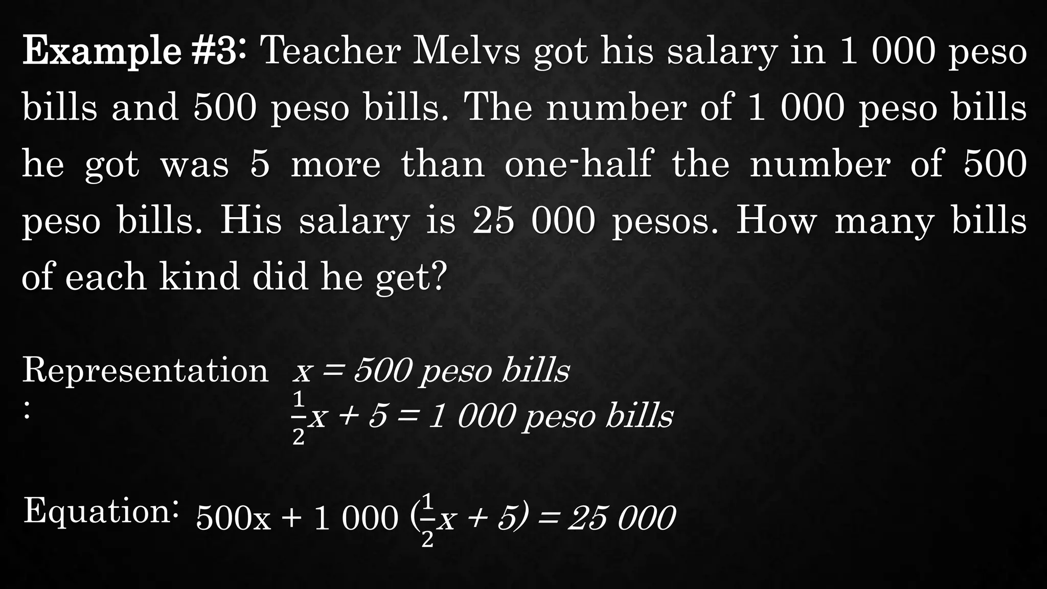 Example #3: Teacher Melvs got his salary in 1 000 peso
bills and 500 peso bills. The number of 1 000 peso bills
he got was 5 more than one-half the number of 500
peso bills. His salary is 25 000 pesos. How many bills
of each kind did he get?
Representation
:
x = 500 peso bills
Equation: 500x + 1 000 (
1
2
x + 5) = 25 000
1
2
x + 5 = 1 000 peso bills
 