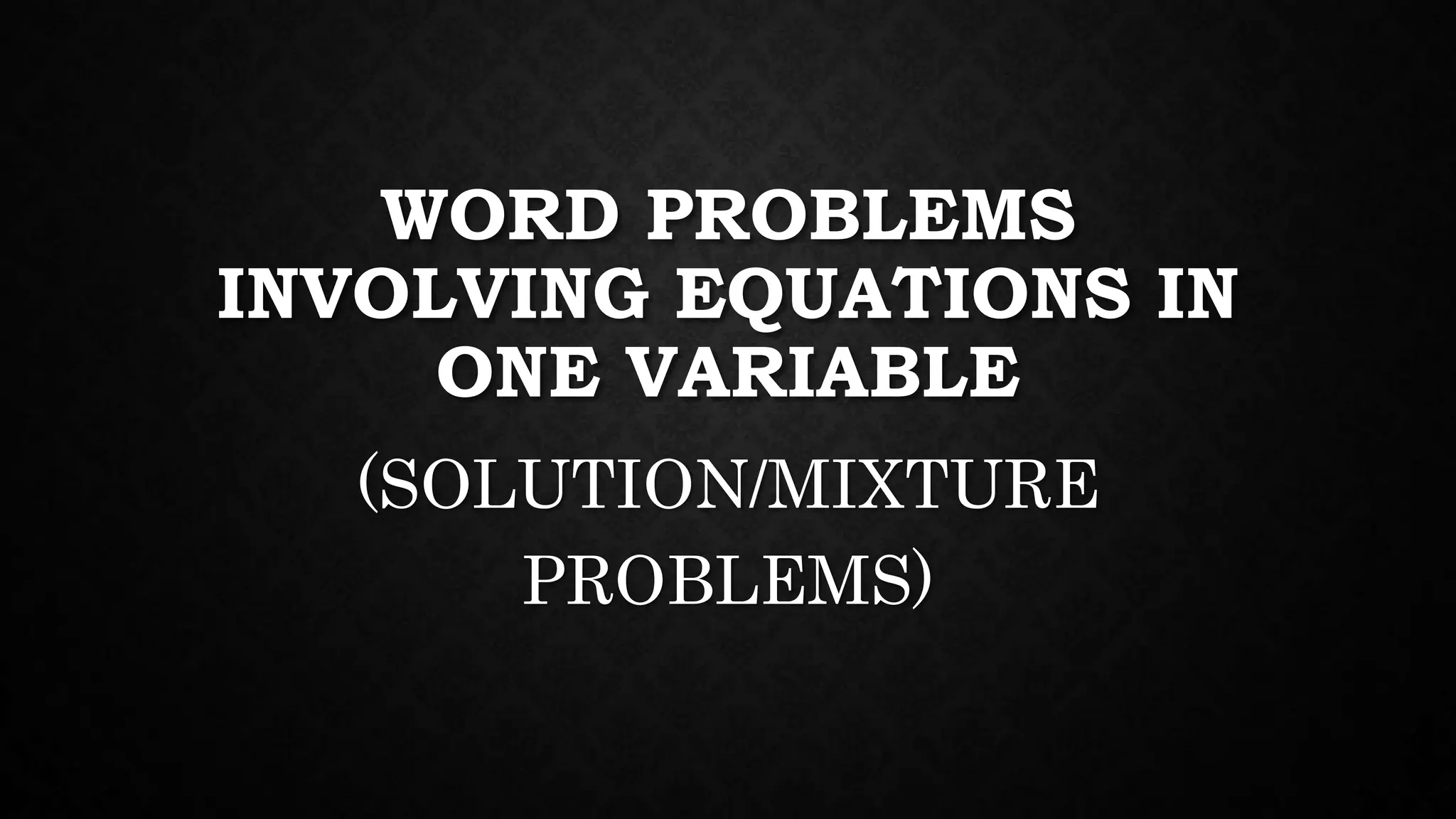 WORD PROBLEMS
INVOLVING EQUATIONS IN
ONE VARIABLE
(SOLUTION/MIXTURE
PROBLEMS)
 