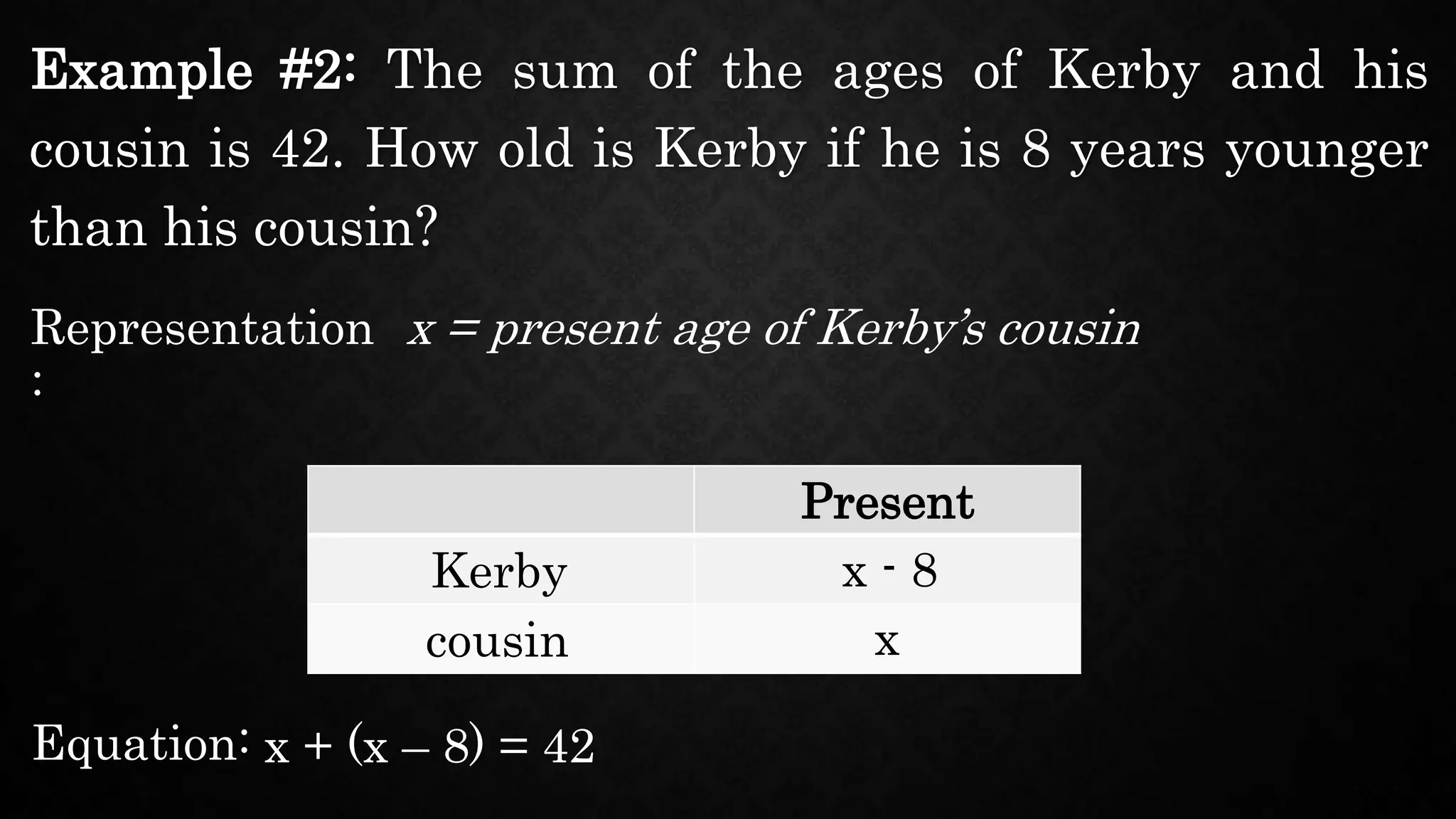 Example #2: The sum of the ages of Kerby and his
cousin is 42. How old is Kerby if he is 8 years younger
than his cousin?
Representation
:
x = present age of Kerby’s cousin
Present
Kerby
cousin
x - 8
x
Equation: x + (x – 8) = 42
 