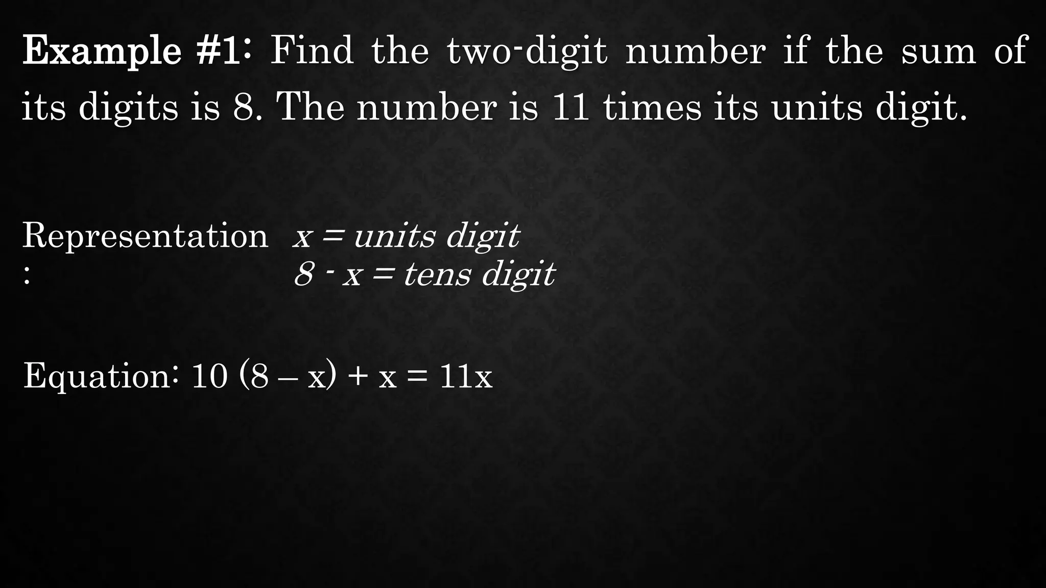Example #1: Find the two-digit number if the sum of
its digits is 8. The number is 11 times its units digit.
Representation
:
x = units digit
Equation: 10 (8 – x) + x = 11x
8 - x = tens digit
 