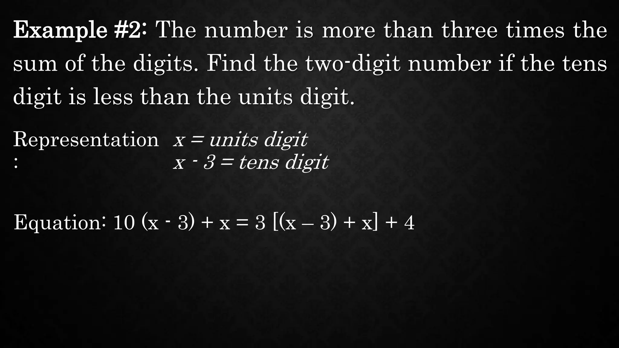 Example #2: The number is more than three times the
sum of the digits. Find the two-digit number if the tens
digit is less than the units digit.
Representation
:
x = units digit
Equation: 10 (x - 3) + x = 3 [(x – 3) + x] + 4
x - 3 = tens digit
 