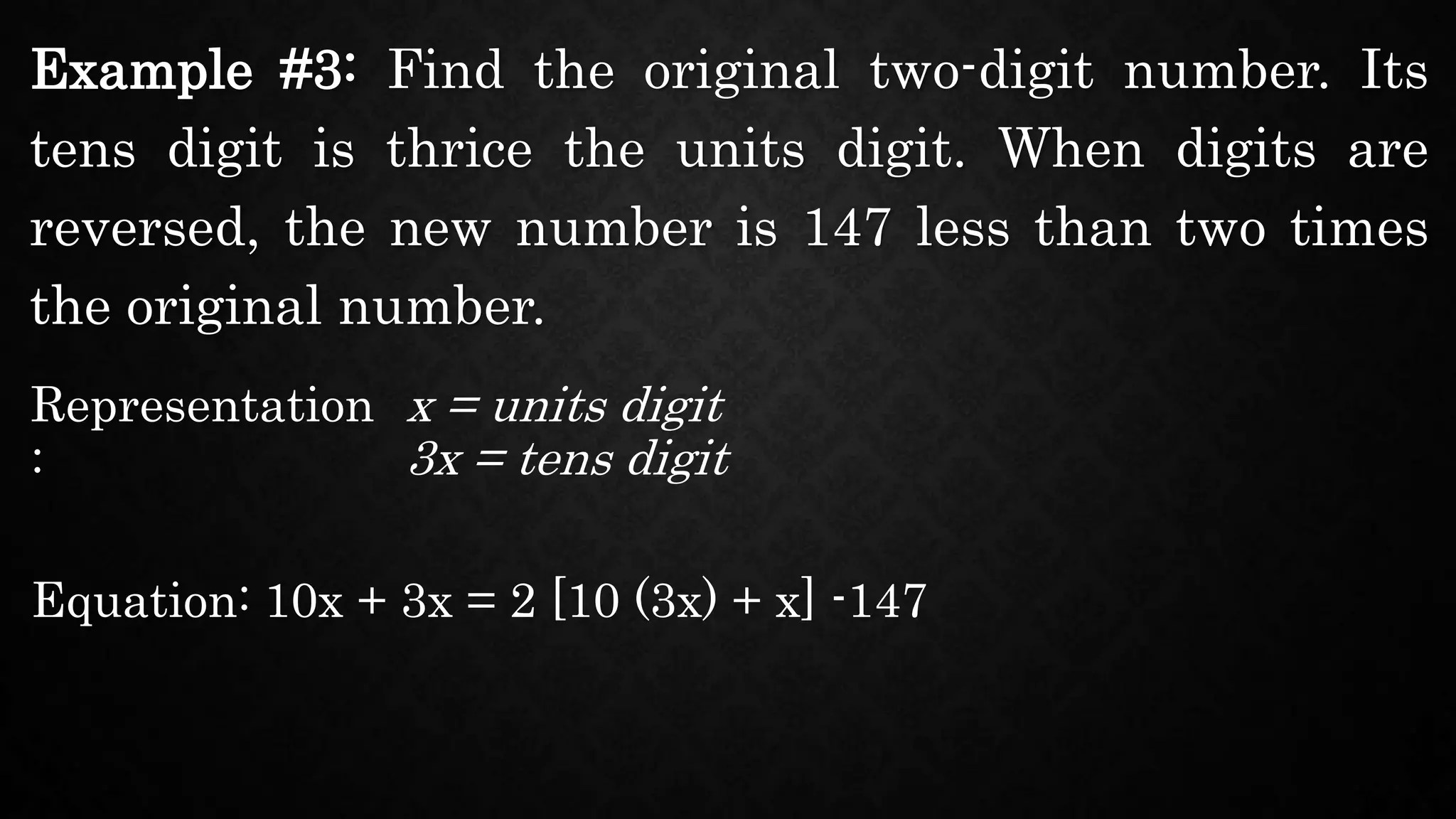 Example #3: Find the original two-digit number. Its
tens digit is thrice the units digit. When digits are
reversed, the new number is 147 less than two times
the original number.
Representation
:
x = units digit
Equation: 10x + 3x = 2 [10 (3x) + x] -147
3x = tens digit
 