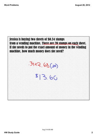 Word Problems                                          August 28, 2012




    Jessica is buying two sheets of $0.34 stamps
    from a vending machine. There are 20 stamps on each sheet.
    If she needs to put the exact amount of money in the vending
    machine, how much money does she need?




                             Aug 31­8:00 AM

HW Study Guide                                                           2
 