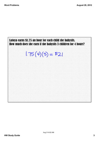 Word Problems                                              August 28, 2012




    Latoya earns $1.75 an hour for each child she babysits.
    How much does she earn if she babysits 3 children for 4 hours?




                               Aug 31­8:02 AM

HW Study Guide                                                               3
 