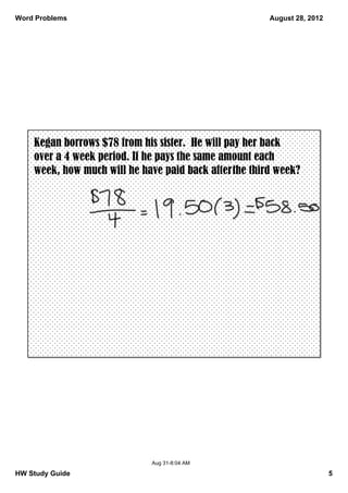 Word Problems                                           August 28, 2012




    Kegan borrows $78 from his sister. He will pay her back
    over a 4 week period. If he pays the same amount each
    week, how much will he have paid back after the third week?




                              Aug 31­8:04 AM

HW Study Guide                                                            5
 