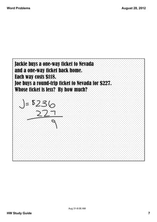Word Problems                                          August 28, 2012




    Jackie buys a one-way ticket to Nevada
    and a one-way ticket back home.
    Each way costs $118.
    Joe buys a round-trip ticket to Nevada for $227.
    Whose ticket is less? By how much?




                              Aug 31­8:06 AM

HW Study Guide                                                           7
 