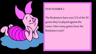 ITEM NUMBER 2 
The Rocketeers have won 3/5 of the 50 
games they’ve played against the 
Lasers. How many games have the 
Rocketeers won? 
 