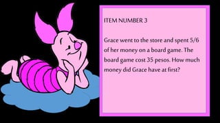 ITEM NUMBER 3 
Grace went to the store and spent 5/6 
of her money on a board game. The 
board game cost 35 pesos. How much 
money did Grace have at first? 
 