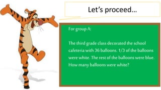 Let’s proceed… 
For group A: 
The third grade class decorated the school 
cafeteria with 36 balloons. 1/3 of the balloons 
were white. The rest of the balloons were blue. 
How many balloons were white? 
 