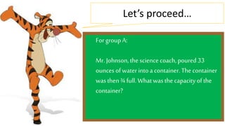 Let’s proceed… 
For group A: 
Mr. Johnson, the science coach, poured 33 
ounces of water into a container. The container 
was then ¾ full. What was the capacity of the 
container? 
 
