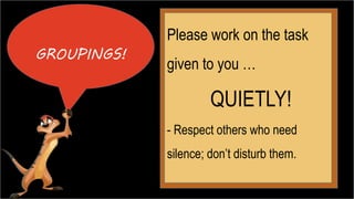 GROUPINGS! 
Please work on the task 
given to you … 
QUIETLY! 
- Respect others who need 
silence; don’t disturb them. 
 