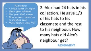 Reminders: 
 1 whole sheet of paper 
 Show your solutions 
 Box your final answer 
 Final answers should be 
in simplest form 
 Math format with P.S. 
2. Alex had 24 hats in his 
collection. He gave 1/3 
of his hats to his 
classmate and the rest 
to his neighbour. How 
many hats did Alex’s 
neighbour get? 
 